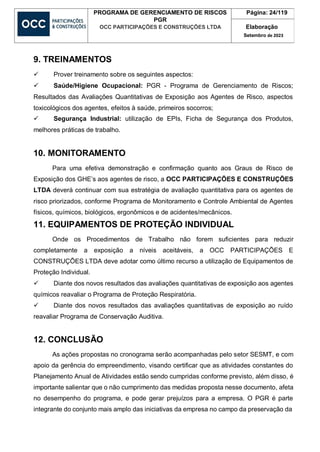 PROGRAMA DE GERENCIAMENTO DE RISCOS
PGR
OCC PARTICIPAÇÕES E CONSTRUÇÕES LTDA
Página: 24/119
Elaboração
Setembro de 2023
9. TREINAMENTOS
 Prover treinamento sobre os seguintes aspectos:
 Saúde/Higiene Ocupacional: PGR - Programa de Gerenciamento de Riscos;
Resultados das Avaliações Quantitativas de Exposição aos Agentes de Risco, aspectos
toxicológicos dos agentes, efeitos à saúde, primeiros socorros;
 Segurança Industrial: utilização de EPIs, Ficha de Segurança dos Produtos,
melhores práticas de trabalho.
10. MONITORAMENTO
Para uma efetiva demonstração e confirmação quanto aos Graus de Risco de
Exposição dos GHE’s aos agentes de risco, a OCC PARTICIPAÇÕES E CONSTRUÇÕES
LTDA deverá continuar com sua estratégia de avaliação quantitativa para os agentes de
risco priorizados, conforme Programa de Monitoramento e Controle Ambiental de Agentes
físicos, químicos, biológicos, ergonômicos e de acidentes/mecânicos.
11. EQUIPAMENTOS DE PROTEÇÃO INDIVIDUAL
Onde os Procedimentos de Trabalho não forem suficientes para reduzir
completamente a exposição a níveis aceitáveis, a OCC PARTICIPAÇÕES E
CONSTRUÇÕES LTDA deve adotar como último recurso a utilização de Equipamentos de
Proteção Individual.
 Diante dos novos resultados das avaliações quantitativas de exposição aos agentes
químicos reavaliar o Programa de Proteção Respiratória.
 Diante dos novos resultados das avaliações quantitativas de exposição ao ruído
reavaliar Programa de Conservação Auditiva.
12. CONCLUSÃO
As ações propostas no cronograma serão acompanhadas pelo setor SESMT, e com
apoio da gerência do empreendimento, visando certificar que as atividades constantes do
Planejamento Anual de Atividades estão sendo cumpridas conforme previsto, além disso, é
importante salientar que o não cumprimento das medidas proposta nesse documento, afeta
no desempenho do programa, e pode gerar prejuízos para a empresa. O PGR é parte
integrante do conjunto mais amplo das iniciativas da empresa no campo da preservação da
 