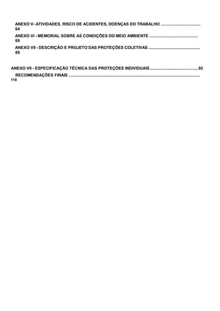ANEXO V- ATIVIDADES, RISCO DE ACIDENTES, DOENÇAS DO TRABALHO ...................................
64
ANEXO VI - MEMORIAL SOBRE AS CONDIÇÕES DO MEIO AMBIENTE ...........................................
69
ANEXO VII - DESCRIÇÃO E PROJETO DAS PROTEÇÕES COLETIVAS .............................................
89
ANEXO VII - ESPECIFICAÇÃO TÉCNICA DAS PROTEÇÕES INDIVIDUAIS..........................................92
RECOMENDAÇÕES FINAIS ......................................................................................................................
118
 