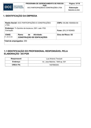 PROGRAMA DE GERENCIAMENTO DE RISCOS
PGR
OCC PARTICIPAÇÕES E CONSTRUÇÕES LTDA
Página: 3/119
Elaboração
Setembro de 2023
1. IDENTIFICAÇÃO DA EMPRESA
Razão Social: OCC PARTICIPAÇÕES E CONSTRUÇÕES
LTDA
CNPJ: 09.296.159/0002-50
Endereço: Tv Quintino de bocaiuva, 2301, sala 1702.
Cremação. Fone: (91) 31183493
CNAE:
41.20-4-00
Ramo de Atividade:
CONSTRUÇÃO DE EDIFICAÇÕES
Grau de Risco: 03
Total de empregados: 250
1.1 IDENTIFICAÇÃO DO PROFISSIONAL RESPONSÁVEL PELA
ELABORAÇÃO DO PGR
Responsavel: Luiz Antonio Trevizoli
Endereço: Av. Jose Malcher, 1649 ap. 501
CREA- PA: 1407890344.
 