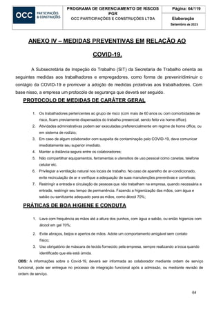 64
PROGRAMA DE GERENCIAMENTO DE RISCOS
PGR
OCC PARTICIPAÇÕES E CONSTRUÇÕES LTDA
Página: 64/119
Elaboração
Setembro de 2023
ANEXO IV – MEDIDAS PREVENTIVAS EM RELAÇÃO AO
COVID-19.
A Subsecretária de Inspeção do Trabalho (SIT) da Secretaria de Trabalho orienta as
seguintes medidas aos trabalhadores e empregadores, como forma de prevenir/diminuir o
contágio da COVID-19 e promover a adoção de medidas protetivas aos trabalhadores. Com
base nisso, a empresa um protocolo de segurança que deverá ser seguido.
PROTOCOLO DE MEDIDAS DE CARÁTER GERAL
1. Os trabalhadores pertencentes ao grupo de risco (com mais de 60 anos ou com comorbidades de
risco, ficam previamente dispensados do trabalho presencial, sendo feito via home office).
2. Atividades administrativas podem ser executadas preferencialmente em regime de home office, ou
em sistema de rodízio;
3. Em caso de algum colaborador com suspeita de contaminação pelo COVID-19, deve comunicar
imediatamente seu superior imediato.
4. Manter a distância segura entre os colaboradores;
5. Não compartilhar equipamentos, ferramentas e utensílios de uso pessoal como canetas, telefone
celular etc.
6. Privilegiar a ventilação natural nos locais de trabalho. No caso de aparelho de ar-condicionado,
evite recirculação de ar e verifique a adequação de suas manutenções preventivas e corretivas;
7. Restringir a entrada e circulação de pessoas que não trabalham na empresa, quando necessária a
entrada, restringir seu tempo de permanência. Fazendo a higienização das mãos, com água e
sabão ou sanitizante adequado para as mãos, como álcool 70%;
PRÁTICAS DE BOA HIGIENE E CONDUTA
1. Lave com frequência as mãos até a altura dos punhos, com água e sabão, ou então higienize com
álcool em gel 70%;
2. Evite abraços, beijos e apertos de mãos. Adote um comportamento amigável sem contato
físico;
3. Uso obrigatório de máscara de tecido fornecido pela empresa, sempre realizando a troca quando
identificado que ela está úmida.
OBS: A informações sobre o Covid-19, deverá ser informada ao colaborador mediante ordem de serviço
funcional, pode ser entregue no processo de integração funcional após a admissão, ou mediante revisão de
ordem de serviço.
 