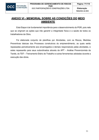 71
PROGRAMA DE GERENCIAMENTO DE RISCOS
PGR
OCC PARTICIPAÇÕES E CONSTRUÇÕES LTDA
Página: 71/119
Elaboração
Setembro de 2023
ANEXO VI - MEMORIAL SOBRE AS CONDIÇÕES DO MEIO
AMBIENTE
Esta Etapa é de fundamental importância para o desenvolvimento do PGR, pois nela
que se originam as ações que irão garantir a integridade física e a saúde de todos os
trabalhadores da Obra.
Foi elaborada conjunto de planilhas por Atividades, com os Riscos, Medidas
Preventivas básicas dos Processos construtivos do empreendimento, as quais serão
repassadas periodicamente aos encarregados e demais responsáveis pelas atividades, e
estes repassarão para seus subordinados através da APT - Análise Prevencionista da
Tarefa, do TDT – Treinamento Diário de Trabalho e outras ferramentas adotadas durante a
execução das obras.
 