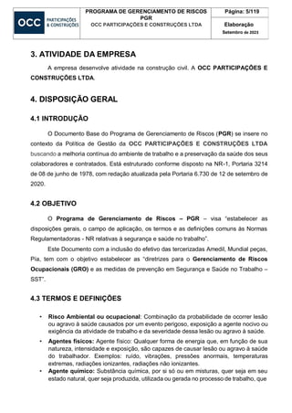 PROGRAMA DE GERENCIAMENTO DE RISCOS
PGR
OCC PARTICIPAÇÕES E CONSTRUÇÕES LTDA
Página: 5/119
Elaboração
Setembro de 2023
3. ATIVIDADE DA EMPRESA
A empresa desenvolve atividade na construção civil. A OCC PARTICIPAÇÕES E
CONSTRUÇÕES LTDA.
4. DISPOSIÇÃO GERAL
4.1 INTRODUÇÃO
O Documento Base do Programa de Gerenciamento de Riscos (PGR) se insere no
contexto da Política de Gestão da OCC PARTICIPAÇÕES E CONSTRUÇÕES LTDA
buscando a melhoria contínua do ambiente de trabalho e a preservação da saúde dos seus
colaboradores e contratados. Está estruturado conforme disposto na NR-1, Portaria 3214
de 08 de junho de 1978, com redação atualizada pela Portaria 6.730 de 12 de setembro de
2020.
4.2 OBJETIVO
O Programa de Gerenciamento de Riscos – PGR – visa “estabelecer as
disposições gerais, o campo de aplicação, os termos e as definições comuns às Normas
Regulamentadoras - NR relativas à segurança e saúde no trabalho”.
Este Documento com a inclusão do efetivo das tercerizadas Amedil, Mundial peças,
Pía, tem com o objetivo estabelecer as “diretrizes para o Gerenciamento de Riscos
Ocupacionais (GRO) e as medidas de prevenção em Segurança e Saúde no Trabalho –
SST”.
4.3 TERMOS E DEFINIÇÕES
• Risco Ambiental ou ocupacional: Combinação da probabilidade de ocorrer lesão
ou agravo à saúde causados por um evento perigoso, exposição a agente nocivo ou
exigência da atividade de trabalho e da severidade dessa lesão ou agravo à saúde.
• Agentes físicos: Agente físico: Qualquer forma de energia que, em função de sua
natureza, intensidade e exposição, são capazes de causar lesão ou agravo à saúde
do trabalhador. Exemplos: ruído, vibrações, pressões anormais, temperaturas
extremas, radiações ionizantes, radiações não ionizantes.
• Agente químico: Substância química, por si só ou em misturas, quer seja em seu
estado natural, quer seja produzida, utilizada ou gerada no processo de trabalho, que
 