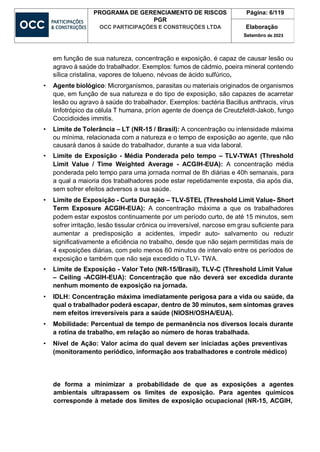 PROGRAMA DE GERENCIAMENTO DE RISCOS
PGR
OCC PARTICIPAÇÕES E CONSTRUÇÕES LTDA
Página: 6/119
Elaboração
Setembro de 2023
em função de sua natureza, concentração e exposição, é capaz de causar lesão ou
agravo à saúde do trabalhador. Exemplos: fumos de cádmio, poeira mineral contendo
sílica cristalina, vapores de tolueno, névoas de ácido sulfúrico.
• Agente biológico: Microrganismos, parasitas ou materiais originados de organismos
que, em função de sua natureza e do tipo de exposição, são capazes de acarretar
lesão ou agravo à saúde do trabalhador. Exemplos: bactéria Bacillus anthracis, vírus
linfotrópico da célula T humana, príon agente de doença de Creutzfeldt-Jakob, fungo
Coccidioides immitis.
• Limite de Tolerância – LT (NR-15 / Brasil): A concentração ou intensidade máxima
ou mínima, relacionada com a natureza e o tempo de exposição ao agente, que não
causará danos à saúde do trabalhador, durante a sua vida laboral.
• Limite de Exposição - Média Ponderada pelo tempo – TLV-TWA1 (Threshold
Limit Value / Time Weighted Average - ACGIH-EUA): A concentração média
ponderada pelo tempo para uma jornada normal de 8h diárias e 40h semanais, para
a qual a maioria dos trabalhadores pode estar repetidamente exposta, dia após dia,
sem sofrer efeitos adversos a sua saúde.
• Limite de Exposição - Curta Duração – TLV-STEL (Threshold Limit Value- Short
Term Exposure ACGIH-EUA): A concentração máxima a que os trabalhadores
podem estar expostos continuamente por um período curto, de até 15 minutos, sem
sofrer irritação, lesão tissular crônica ou irreversível, narcose em grau suficiente para
aumentar a predisposição a acidentes, impedir auto- salvamento ou reduzir
significativamente a eficiência no trabalho, desde que não sejam permitidas mais de
4 exposições diárias, com pelo menos 60 minutos de intervalo entre os períodos de
exposição e também que não seja excedido o TLV- TWA.
• Limite de Exposição - Valor Teto (NR-15/Brasil), TLV-C (Threshold Limit Value
– Ceiling -ACGIH-EUA): Concentração que não deverá ser excedida durante
nenhum momento de exposição na jornada.
• IDLH: Concentração máxima imediatamente perigosa para a vida ou saúde, da
qual o trabalhador poderá escapar, dentro de 30 minutos, sem sintomas graves
nem efeitos irreversíveis para a saúde (NIOSH/OSHA/EUA).
• Mobilidade: Percentual de tempo de permanência nos diversos locais durante
a rotina de trabalho, em relação ao número de horas trabalhada.
• Nível de Ação: Valor acima do qual devem ser iniciadas ações preventivas
(monitoramento periódico, informação aos trabalhadores e controle médico)
de forma a minimizar a probabilidade de que as exposições a agentes
ambientais ultrapassem os limites de exposição. Para agentes químicos
corresponde à metade dos limites de exposição ocupacional (NR-15, ACGIH,
 