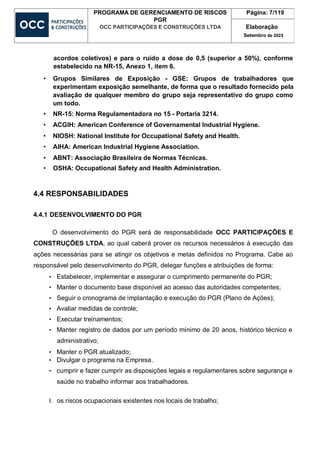 PROGRAMA DE GERENCIAMENTO DE RISCOS
PGR
OCC PARTICIPAÇÕES E CONSTRUÇÕES LTDA
Página: 7/119
Elaboração
Setembro de 2023
acordos coletivos) e para o ruído a dose de 0,5 (superior a 50%), conforme
estabelecido na NR-15, Anexo 1, item 6.
• Grupos Similares de Exposição - GSE: Grupos de trabalhadores que
experimentam exposição semelhante, de forma que o resultado fornecido pela
avaliação de qualquer membro do grupo seja representativo do grupo como
um todo.
• NR-15: Norma Regulamentadora no 15 - Portaria 3214.
• ACGIH: American Conference of Governamental Industrial Hygiene.
• NIOSH: National Institute for Occupational Safety and Health.
• AIHA: American Industrial Hygiene Association.
• ABNT: Associação Brasileira de Normas Técnicas.
• OSHA: Occupational Safety and Health Administration.
4.4 RESPONSABILIDADES
4.4.1 DESENVOLVIMENTO DO PGR
O desenvolvimento do PGR será de responsabilidade OCC PARTICIPAÇÕES E
CONSTRUÇÕES LTDA, ao qual caberá prover os recursos necessários à execução das
ações necessárias para se atingir os objetivos e metas definidos no Programa. Cabe ao
responsável pelo desenvolvimento do PGR, delegar funções e atribuições de forma:
• Estabelecer, implementar e assegurar o cumprimento permanente do PGR;
• Manter o documento base disponível ao acesso das autoridades competentes;
• Seguir o cronograma de implantação e execução do PGR (Plano de Ações);
• Avaliar medidas de controle;
• Executar treinamentos;
• Manter registro de dados por um período mínimo de 20 anos, histórico técnico e
administrativo;
• Manter o PGR atualizado;
• Divulgar o programa na Empresa.
• cumprir e fazer cumprir as disposições legais e regulamentares sobre segurança e
saúde no trabalho informar aos trabalhadores.
I. os riscos ocupacionais existentes nos locais de trabalho;
 