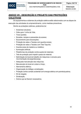 94
PROGRAMA DE GERENCIAMENTO DE RISCOS
PGR
OCC PARTICIPAÇÕES E CONSTRUÇÕES LTDA
Página: 94/119
Elaboração
Setembro de 2023
ANEXO VII - DESCRIÇÃO E PROJETO DAS PROTEÇÕES
COLETIVAS
Os equipamentos e sistemas de proteção coletiva estão relacionados com as etapas de
execução das atividades do empreendimento, como medidas preventivas.
Dentre as proteções coletivas, poderemos ter:
• Andaimes tubulares;
• Cabo guia / Linha de Vida;
• Trava quedas;
• Escadas, rampas e passarelas de acesso;
• Escoramento para escavações;
• Proteção de valas e Taludes com guarda-corpos;
• Proteção de valas e Taludes com Tela Tapume;
• Guarda-corpo de madeira ou metálico;
• Iluminação artificial;
• Plataformas de proteção contra queda de materiais;
• Tela de proteção para impedir queda de material;
• Delimitação do local de trabalho de máquinas e veículos para
movimentação decarga/descarga;
• Adequada manutenção das máquinas;
• Manutenção do local em ordem e limpo;
• Aterramento elétrico;
• Organização do tráfego e sinalização;
• Proteção contra contato acidental com energia elétrica em painéis/quadros;
• Kit de resgate;
• Sinalização;
• Outros que se fizerem necessários.
 