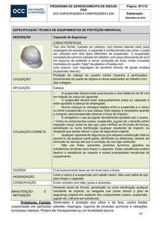 97
PROGRAMA DE GERENCIAMENTO DE RISCOS
PGR
OCC PARTICIPAÇÕES E CONSTRUÇÕES LTDA
Página: 97/119
Elaboração
Setembro de 2023
DESCRIÇÃO Capacete de Segurança
CARACTERÍSTICAS
Tipo aba frontal, injetado em plástico, com fendas laterais (slot) para
acoplagem de acessórios. o capacete é confeccionado nas cores, e pode
ser utilizado com dois tipos diferentes de suspensão: 1) suspensão
composta de carneira injetada em plástico, com peça absorvente de suor
em espuma de poliéster e coroa composta de duas cintas cruzadas
montadas em quatro "clips" de plástico e fixadas com
uma costura, com regulagem de tamanho através de ajuste simples
(suspensão staz-on)
UTILIZAÇÃO
Proteção da cabeça do usuário contra impactos e perfurações
provenientes da queda de objetos e riscos associados ao trabalho com
alta voltagem.
APLICAÇÃO Cabeça.
UTILIZAÇÃO CORRETA
• A suspensão deverá estar posicionada a uma distância de 40 mm
em relação ao casco do capacete;
• A suspensão deverá estar adequadamente presa ao capacete e
estar ajustada à cabeça do empregado;
• Nunca coloque ou carregue objetos entre a suspensão e o casco
ou entre a suspensão e a sua cabeça. Este espaço é necessário quando
o conjunto casco/suspensão absorve a força do impacto;
• É obrigatório o uso da jugular devidamente ajustada sob o queixo;
• Todos os componentes (casco, suspensão, jugular etc.) deverão sofrer
inspeção visual, antes do seu uso, para verificar se há sinais de trincas,
penetração ou outra danificação qualquer resultante de impacto, ou
desgaste que possa reduzir o grau de segurança original;
• Qualquer capacete de segurança que requeira substituição total ou
parcial ou de qualquer parte gasta, danificada ou defeituosa, deverá ser
removido do serviço até que a condição de uso seja restituída;
• Não use tintas, solventes, produtos químicos, gasolina ou
substâncias similares para limpar o capacete. Estas substâncias podem
destruir a resistência ao impacto e outras propriedades mecânicas do
equipamento.
GUARDA O armazenamento deve ser em local seco e limpo.
HIGIENIZAÇÃO
Lavar o casco e a suspensão com sabão neutro. Não usar palha de aço
para limpar o capacete.
CONSERVAÇÃO Evitar contatos com óleo, graxa e solventes,
MANUTENÇÃO E
REPOSIÇÃO
Havendo sinais de trincas, penetração ou outra danificação qualquer
resultante de impacto, ou desgaste que possa reduzir o grau de
segurança original em qualquer dos componentes (casco, suspensão,
jugular etc.) deverá ser substituído.
Protetores Faciais: Destinados à proteção dos olhos e da face, contra lesões
ocasionadas por partículas volantes, respingos, vapores de produtos químicos e radiações
luminosas intensas. Podem ser transparentes ou em tonalidade escura.
ESPECIFICAÇÃO TÉCNICA DE EQUIPAMENTOS DE PROTEÇÃO INDIVIDUAL
 