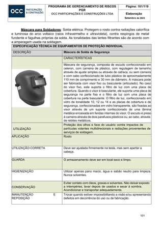 101
PROGRAMA DE GERENCIAMENTO DE RISCOS
PGR
OCC PARTICIPAÇÕES E CONSTRUÇÕES LTDA
Página: 101/119
Elaboração
Setembro de 2023
Máscara para Soldadores: Solda elétrica. Protegem o rosto contra radiações calorífica
e luminosa do arco voltaico (raios infravermelho e ultravioleta), contra respingos de metal
fundente e fagulhas próprias da solda. As tonalidades das lentes filtrantes são de acordo com
a amperagem usada na soldagem.
ESPECIFICAÇÃO TÉCNICA DE EQUIPAMENTOS DE PROTEÇÃO INDIVIDUAL
DESCRIÇÃO Máscara de Solda de Segurança
CARACTERÍSTICAS
Máscara de segurança, composta de escudo confeccionado em
celeron, com carneira de plástico, com regulagem de tamanho
através de ajuste simples ou através de catraca, ou sem carneira
e com cabo confeccionado de tubo plástico de aproximadamente
110 mm de comprimento e 30 mm de diâmetro. A máscara pode
ser fabricada com visor fixo ou basculante (articulado). No caso
do visor fixo, este suporta o filtro de luz com uma placa de
cobertura. Quando o visor é basculante, ele suporta uma placa de
segurança na parte fixa e o filtro de luz com uma placa de
cobertura na parte basculante. O filtro de luz, confeccionado em
vidro de tonalidade 10, 12 ou 14 e as placas de cobertura e de
segurança, confeccionadas em vidro transparente, são fixadas ao
visor através de um suporte confeccionado de uma lâmina
metálica encaixada em fendas internas do visor. O escudo é preso
à carneira através de dois parafusos plásticos ou, ao cabo, através
de rebites metálicos.
UTILIZAÇÃO
Proteção dos olhos e face do usuário contra impactos de
partículas volantes multidirecionais e radiações provenientes de
serviços de soldagem.
APLICAÇÃO Rosto
UTILIZAÇÃO CORRETA Deve ser ajustada firmemente na testa, mas sem apertar a
cabeça.
GUARDA O armazenamento deve ser em local seco e limpo.
HIGIENIZAÇÃO Utilizar apenas pano macio, água e sabão neutro para limpeza.
Nunca solventes.
CONSERVAÇÃO
Evitar contato com óleos, graxas e solventes. Não deixar exposto
a intempéries, lavar depois de usados e secar à sombra.
Acondicionar e transportar adequadamente.
MANUTENÇÃO E
REPOSIÇÃO
Trocar quando estiver impossibilitando a visão e/ou apresentando
defeitos em decorrência do uso ou de fabricação.
 