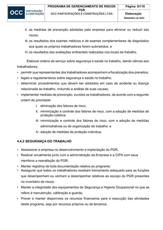 PROGRAMA DE GERENCIAMENTO DE RISCOS
PGR
OCC PARTICIPAÇÕES E CONSTRUÇÕES LTDA
Página: 8/119
Elaboração
Setembro de 2023
II. as medidas de prevenção adotadas pela empresa para eliminar ou reduzir tais
riscos;
III. os resultados dos exames médicos e de exames complementares de diagnóstico
aos quais os próprios trabalhadores forem submetidos; e
IV.os resultados das avaliações ambientais realizadas nos locais de trabalho.
Elaborar ordens de serviço sobre segurança e saúde no trabalho, dando ciência aos
trabalhadores;
• permitir que representantes dos trabalhadores acompanhem a fiscalização dos preceitos;
• legais e regulamentares sobre segurança e saúde no trabalho;
• determinar procedimentos que devem ser adotados em caso de acidente ou doença
relacionada ao trabalho, incluindo a análise de suas causas;
• implementar medidas de prevenção, ouvidos os trabalhadores, de acordo com a seguinte
ordem de prioridade:
I. eliminação dos fatores de risco;
II. minimização e controle dos fatores de risco, com a adoção de medidas de
proteção coletiva;
III. minimização e controle dos fatores de risco, com a adoção de medidas
administrativas ou de organização do trabalho; e
IV. adoção de medidas de proteção individua.
4.4.2 SEGURANÇA DO TRABALHO
• Assessorar a empresa no desenvolvimento e implantação do PGR;
• Realizar anualmente junto com a administração da Empresa e a CIPA com seus
membros a reavaliação do PGR;
• Manter registros de toda documentação relativa ao programa;
• Assegurar que todos os trabalhadores recebam treinamento adequado para as funções
que desempenham ou venham a desempenhar relativos ao escopo do PGR presentes
no inventário de riscos;
• Manter a integridade dos equipamentos de Segurança e Higiene Ocupacional no que se
refere à manutenção, calibração e guarda;
• Prever e manter disponíveis os recursos financeiros para a execução das atividades
deste programa, seja por recursos próprios ou de terceiros;
 