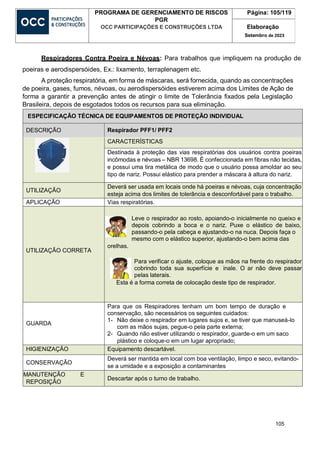 105
PROGRAMA DE GERENCIAMENTO DE RISCOS
PGR
OCC PARTICIPAÇÕES E CONSTRUÇÕES LTDA
Página: 105/119
Elaboração
Setembro de 2023
Respiradores Contra Poeira e Névoas: Para trabalhos que impliquem na produção de
poeiras e aerodispersóides, Ex.: lixamento, terraplenagem etc.
A proteção respiratória, em forma de máscaras, será fornecida, quando as concentrações
de poeira, gases, fumos, névoas, ou aerodispersóides estiverem acima dos Limites de Ação de
forma a garantir a prevenção antes de atingir o limite de Tolerância fixados pela Legislação
Brasileira, depois de esgotados todos os recursos para sua eliminação.
ESPECIFICAÇÃO TÉCNICA DE EQUIPAMENTOS DE PROTEÇÃO INDIVIDUAL
DESCRIÇÃO Respirador PFF1/ PFF2
CARACTERÍSTICAS
Destinada à proteção das vias respiratórias dos usuários contra poeiras
incômodas e névoas – NBR 13698. É confeccionada em fibras não tecidas,
e possui uma tira metálica de modo que o usuário possa amoldar ao seu
tipo de nariz. Possui elástico para prender a máscara à altura do nariz.
UTILIZAÇÃO
Deverá ser usada em locais onde há poeiras e névoas, cuja concentração
esteja acima dos limites de tolerância e desconfortável para o trabalho.
APLICAÇÃO Vias respiratórias.
UTILIZAÇÃO CORRETA
Leve o respirador ao rosto, apoiando-o inicialmente no queixo e
depois cobrindo a boca e o nariz. Puxe o elástico de baixo,
passando-o pela cabeça e ajustando-o na nuca. Depois faça o
mesmo com o elástico superior, ajustando-o bem acima das
orelhas.
Para verificar o ajuste, coloque as mãos na frente do respirador
cobrindo toda sua superfície e inale. O ar não deve passar
pelas laterais.
Esta é a forma correta de colocação deste tipo de respirador.
GUARDA
Para que os Respiradores tenham um bom tempo de duração e
conservação, são necessários os seguintes cuidados:
1- Não deixe o respirador em lugares sujos e, se tiver que manuseá-lo
com as mãos sujas, pegue-o pela parte externa;
2- Quando não estiver utilizando o respirador, guarde-o em um saco
plástico e coloque-o em um lugar apropriado;
HIGIENIZAÇÃO Equipamento descartável.
CONSERVAÇÃO
Deverá ser mantida em local com boa ventilação, limpo e seco, evitando-
se a umidade e a exposição a contaminantes
MANUTENÇÃO E
REPOSIÇÃO
Descartar após o turno de trabalho.
 