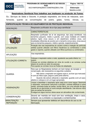 106
PROGRAMA DE GERENCIAMENTO DE RISCOS
PGR
OCC PARTICIPAÇÕES E CONSTRUÇÕES LTDA
Página: 106/119
Elaboração
Setembro de 2023
Respiradores Semifacial Para trabalhos que impliquem na produção de Fumos;
Ex.: Serviços de Solda e Oxicorte. A proteção respiratória, em forma de máscaras, será
fornecida, quando as concentrações de poeira, gases, fumos, névoas, ou
aerodispersóidesestiverem acima dos Limites de Ação de forma a garantir a prevenção antes de
atingir o limite de Tolerância fixados pela Legislação Brasileira, depois de esgotados todos os recursos
para sua eliminação.
ESPECIFICAÇÃO TÉCNICA DE EQUIPAMENTOS DE PROTEÇÃO INDIVIDUAL
DESCRIÇÃO Respirador purificador de ar tipo peça semifacial
CARACTERÍSTICAS
Respirador purificador de ar de segurança, tipo peça semifacial, nos
tamanhos pequeno, médio e grande, com corpo moldado em matéria
plástico rígido cinza escuro e em elastômero sintético cinza, com
tonalidades diferentes de acordo com o tamanho (cinza clara, cinza escura
para os tamanhos pequeno, médio e grande, respectivamente).
UTILIZAÇÃO
Proteção das vias respiratórias do usuário contra a inalação de partículas
sólidas quando utilizado com filtros mecânicos ou combinados e contra
gases e vapores, quando utilizado com filtros químicos ou combinados.
APLICAÇÃO
Vias respiratórias.
UTILIZAÇÃO CORRETA
Coloque o respirador sobre o rosto, ajustando sua parte inferior no
queixo.
Coloque as correias elásticas em cima do ouvido e as correias curtas
abaixo do ouvido ao redor do pescoço.
Para ajustar as correias mova as fivelas de adaptação.
GUARDA
Para que os Respiradores tenham um bom tempo de duração e
conservação, são necessários os seguintes cuidados:
• Não deixe o respirador em lugares sujos e, se tiver que manuseá-
lo com as mãos sujas, pegue-o pela parte externa;
• Quando não estiver utilizando o respirador, guarde-o em um saco
plástico e coloque-o em um lugar apropriado;
HIGIENIZAÇÃO
Limpar e desinfetar o respirador após cada turno como segue: Desmonte
o respirador, removendo cartuchos e pré-filtro, correias elásticas e outras
partes, submerja todas as partes, exceto filtros, em uma solução de água
quente de um germicida ou outra solução desinfetante. Use escova macia
para as partes de borracha.
Enxágue em água morna e deixe secar em atmosfera não contaminada.
CONSERVAÇÃO
Deverá ser mantida em local com boa ventilação, limpo e seco,
evitando- se a umidade e a exposição a contaminantes
MANUTENÇÃO E
REPOSIÇÃO
Sempre que apresentar defeitos em decorrência do uso ou de
fabricação.
 