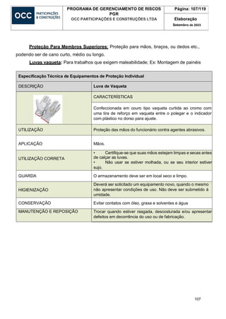 107
PROGRAMA DE GERENCIAMENTO DE RISCOS
PGR
OCC PARTICIPAÇÕES E CONSTRUÇÕES LTDA
Página: 107/119
Elaboração
Setembro de 2023
Proteção Para Membros Superiores: Proteção para mãos, braços, ou dedos etc.,
podendo ser de cano curto, médio ou longo.
Luvas vaqueta: Para trabalhos que exigem maleabilidade; Ex: Montagem de painéis
Especificação Técnica de Equipamentos de Proteção Individual
DESCRIÇÃO Luva de Vaqueta
CARACTERÍSTICAS
Confeccionada em couro tipo vaqueta curtida ao cromo com
uma tira de reforço em vaqueta entre o polegar e o indicador
com plástico no dorso para ajuste.
UTILIZAÇÃO Proteção das mãos do funcionário contra agentes abrasivos.
APLICAÇÃO Mãos.
UTILIZAÇÃO CORRETA
• Certifique-se que suas mãos estejam limpas e secas antes
de calçar as luvas.
• Não usar se estiver molhada, ou se seu interior estiver
sujo.
GUARDA O armazenamento deve ser em local seco e limpo.
HIGIENIZAÇÃO
Deverá ser solicitado um equipamento novo, quando o mesmo
não apresentar condições de uso. Não deve ser submetido à
umidade.
CONSERVAÇÃO Evitar contatos com óleo, graxa e solventes e água
MANUTENÇÃO E REPOSIÇÃO Trocar quando estiver rasgada, descosturada e/ou apresentar
defeitos em decorrência do uso ou de fabricação.
 