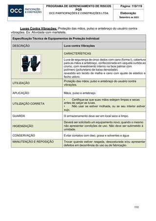 110
PROGRAMA DE GERENCIAMENTO DE RISCOS
PGR
OCC PARTICIPAÇÕES E CONSTRUÇÕES LTDA
Página: 110/119
Elaboração
Setembro de 2023
Luvas Contra Vibrações: Proteção das mãos, pulso e antebraço do usuário contra
vibrações. Ex: Atividade com martelete.
Especificação Técnica de Equipamentos de Proteção Individual
DESCRIÇÃO Luva contra Vibrações
CARACTERÍSTICAS
Luva de segurança de cinco dedos com cano (forma l), cobertura
para as mãos e antebraço, confeccionada em vaqueta curtida ao
cromo, com revestimento interno na face palmar com
polímero (poliuretano de baixa densidade)
revestido em tecido de malha e cano com ajuste de elástico e
fecho velcro.
UTILIZAÇÃO
Proteção das mãos, pulso e antebraço do usuário contra
vibrações.
APLICAÇÃO Mãos, pulso e antebraço.
UTILIZAÇÃO CORRETA
• Certifique-se que suas mãos estejam limpas e secas
antes de calçar as luvas.
• Não usar se estiver molhada, ou se seu interior estiver
sujo.
GUARDA O armazenamento deve ser em local seco e limpo.
HIGIENIZAÇÃO
Deverá ser solicitado um equipamento novo, quando o mesmo
não apresentar condições de uso. Não deve ser submetido à
umidade.
CONSERVAÇÃO Evitar contatos com óleo, graxa e solventes e água
MANUTENÇÃO E REPOSIÇÃO Trocar quando estiver rasgada, descosturada e/ou apresentar
defeitos em decorrência do uso ou de fabricação.
 