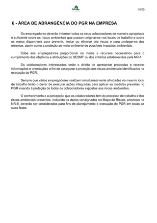 10/25
6 - ÁREA DE ABRANGÊNCIA DO PGR NA EMPRESA
Os empregadores deverão informar todos os seus colaboradores de maneira apropriada
e suficiente sobre os riscos ambientais que possam originar-se nos locais de trabalho e sobre
os meios disponíveis para prevenir, limitar ou eliminar tais riscos e para proteger-se dos
mesmos, assim como a proteção ao meio ambiente de possíveis impactos ambientais.
Cabe aos empregadores proporcionar os meios e recursos necessários para o
cumprimento dos objetivos e atribuições do SESMT ou dos critérios estabelecidos pela NR-1.
Os colaboradores interessados terão o direito de apresentar propostas e receber
informações e orientações a fim de assegurar a proteção aos riscos ambientais identificados na
execução do PGR.
Sempre que vários empregadores realizem simultaneamente atividades no mesmo local
de trabalho terão o dever de executar ações integradas para aplicar as medidas previstas no
PGR visando à proteção de todos os colaboradores expostos aos riscos ambientais.
O conhecimento e a percepção que os colaboradores têm do processo de trabalho e dos
riscos ambientais presentes, incluindo os dados consignados no Mapa de Riscos, previstos na
NR-5, deverão ser considerados para fins de planejamento e execução do PGR em todas as
suas fases.
 