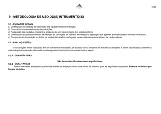 16/25
9 - METODOLOGIA DE USO DO(S) INTRUMENTO(S)
9.1 - CUIDADOS GERAIS
a) Certificação da validade da calibração dos equipamentos de medição;
b) Controle da correta realização das medições;
c) Realização das medições mediante a presença de um representante dos colaboradores;
d) Certificação de que no momento da medição as condições de trabalho em relação a exposição aos agentes avaliados sejam normais e habituais;
e) Comprovação da medição em todos os postos de trabalho nos lugares onde habitualmente se situam os colaboradores.
9.2 - AVALIAÇÃO(ÕES)
As avaliações foram realizadas em um dia normal de trabalho, de acordo com o ambiente de trabalho da empresa e foram classificadas conforme a
metodologia de avaliação adequada a cada agente de risco conforme apresentado a seguir:
9.2.1 - QUANTITATIVAS
Não foram identificados riscos significativos
9.2.2 - QUALITATIVAS
Foram realizadas avaliações qualitativas através de inspeção direta dos locais de trabalho para as seguintes exposições: Postura incômoda por
longos períodos.
 