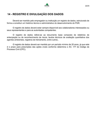 22/25
14 - REGISTRO E DIVULGAÇÃO DOS DADOS
Deverá ser mantido pelo empregador ou instituição um registro de dados, estruturado de
forma a constituir um histórico técnico e administrativo do desenvolvimento do PGR.
O registro de dados deverá estar sempre disponível aos colaboradores interessados ou
seus representantes e para as autoridades competentes.
O registro de dados refere-se ao documento base composto de relatórios de
antecipação ou de reconhecimento de riscos, laudos técnicos de avaliação quantitativa dos
agentes ambientais, registros de treinamento, entre outros..
O registro de dados deverá ser mantido por um período mínimo de 20 anos, já que este
é o prazo para prescrições das ações cíveis conforme determina o Art. 177 do Código de
Processo Civil (CPC).
 