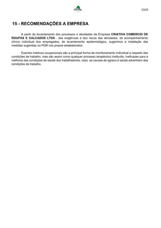 23/25
15 - RECOMENDAÇÕES A EMPRESA
A partir do levantamento dos processos e atividades da Empresa CRIATIVA COMERCIO DE
ROUPAS E CALCADOS LTDA , das exigências e dos riscos das atividades, do acompanhamento
clínico individual dos empregados, de levantamento epidemiológico, sugerimos a instalação das
medidas sugeridas no PGR nos prazos estabelecidos.
Exames médicos ocupacionais são a principal forma de monitoramento individual a respeito das
condições de trabalho, mas são assim como qualquer processo terapêutico instituído, ineficazes para a
melhoria das condições de saúde dos trabalhadores, caso as causas de agravo à saúde advenham das
condições de trabalho.
 