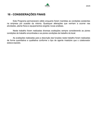 24/25
16 - CONSIDERAÇÕES FINAIS
Este Programa permanecerá válido enquanto forem mantidas as condições existentes
na empresa por ocasião da vistoria. Quaisquer alterações que venham a ocorrer nas
atividades, planta física e equipamentos exigirão novas análises.
Neste trabalho foram realizadas diversas avaliações sempre considerando as piores
condições de trabalho encontradas e as piores condições de trabalho do local.
As avaliações realizadas para a descrição das funções neste trabalho foram realizadas
de forma quantitativa e qualitativa conforme o tipo de agente insalubre que o colaborador
estava exposto.
 