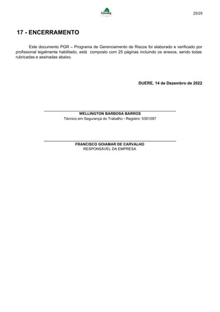 25/25
17 - ENCERRAMENTO
Este documento PGR – Programa de Gerenciamento de Riscos foi elaborado e verificado por
profissional legalmente habilitado, está composto com 25 páginas incluindo os anexos, sendo todas
rubricadas e assinadas abaixo.
DUERE, 14 de Dezembro de 2022
WELLINGTON BARBOSA BARROS
Técnico em Segurança do Trabalho - Registro: 5301097
FRANCISCO GOIAMAR DE CARVALHO
RESPONSÁVEL DA EMPRESA
Powered by TCPDF (www.tcpdf.org)
 