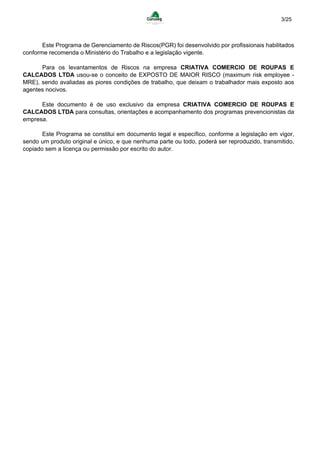 3/25
Este Programa de Gerenciamento de Riscos(PGR) foi desenvolvido por profissionais habilitados
conforme recomenda o Ministério do Trabalho e a legislação vigente.
Para os levantamentos de Riscos na empresa CRIATIVA COMERCIO DE ROUPAS E
CALCADOS LTDA usou-se o conceito de EXPOSTO DE MAIOR RISCO (maximum risk employee -
MRE), sendo avaliadas as piores condições de trabalho, que deixam o trabalhador mais exposto aos
agentes nocivos.
Este documento é de uso exclusivo da empresa CRIATIVA COMERCIO DE ROUPAS E
CALCADOS LTDA para consultas, orientações e acompanhamento dos programas prevencionistas da
empresa.
Este Programa se constitui em documento legal e específico, conforme a legislação em vigor,
sendo um produto original e único, e que nenhuma parte ou todo, poderá ser reproduzido, transmitido,
copiado sem a licença ou permissão por escrito do autor.
 