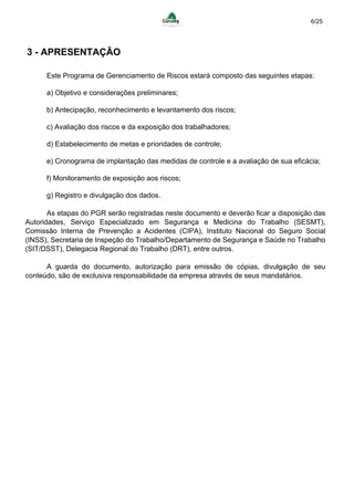 6/25
3 - APRESENTAÇÃO
Este Programa de Gerenciamento de Riscos estará composto das seguintes etapas:
a) Objetivo e considerações preliminares;
b) Antecipação, reconhecimento e levantamento dos riscos;
c) Avaliação dos riscos e da exposição dos trabalhadores;
d) Estabelecimento de metas e prioridades de controle;
e) Cronograma de implantação das medidas de controle e a avaliação de sua eficácia;
f) Monitoramento de exposição aos riscos;
g) Registro e divulgação dos dados.
As etapas do PGR serão registradas neste documento e deverão ficar a disposição das
Autoridades, Serviço Especializado em Segurança e Medicina do Trabalho (SESMT),
Comissão Interna de Prevenção a Acidentes (CIPA), Instituto Nacional do Seguro Social
(INSS), Secretaria de Inspeção do Trabalho/Departamento de Segurança e Saúde no Trabalho
(SIT/DSST), Delegacia Regional do Trabalho (DRT), entre outros.
A guarda do documento, autorização para emissão de cópias, divulgação de seu
conteúdo, são de exclusiva responsabilidade da empresa através de seus mandatários.
 