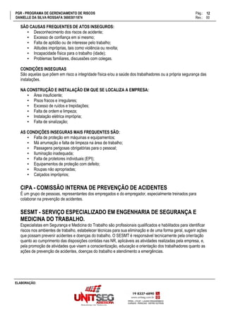 PGR - PROGRAMA DE GERENCIAMENTO DE RISCOS Pág.:
DANIELLE DA SILVA ROSSAFA 36003011874 Rev.: 00
12
15
ELABORAÇÃO:
SÃO CAUSAS FREQUENTES DE ATOS INSEGUROS:
▪ Desconhecimento dos riscos de acidente;
▪ Excesso de confiança em si mesmo;
▪ Falta de aptidão ou de interesse pelo trabalho;
▪ Atitudes impróprias, tais como violência ou revolta;
▪ Incapacidade física para o trabalho (idade);
▪ Problemas familiares, discussões com colegas.
CONDIÇÕES INSEGURAS
São aquelas que põem em risco a integridade física e/ou a saúde dos trabalhadores ou a própria segurança das
instalações.
NA CONSTRUÇÃO E INSTALAÇÃO EM QUE SE LOCALIZA A EMPRESA:
▪ Área insuficiente;
▪ Pisos fracos e irregulares;
▪ Excesso de ruídos e trepidações;
▪ Falta de ordem e limpeza;
▪ Instalação elétrica imprópria;
▪ Falta de sinalização;
AS CONDIÇÕES INSEGURAS MAIS FREQUENTES SÃO:
▪ Falta de proteção em máquinas e equipamentos;
▪ Má arrumação e falta de limpeza na área de trabalho;
▪ Passagens perigosas obrigatórias para o pessoal;
▪ Iluminação inadequada;
▪ Falta de protetores individuais (EPI);
▪ Equipamentos de proteção com defeito;
▪ Roupas não apropriadas;
▪ Calçados impróprios;
CIPA - COMISSÃO INTERNA DE PREVENÇÃO DE ACIDENTES
É um grupo de pessoas, representantes dos empregados e do empregador, especialmente treinados para
colaborar na prevenção de acidentes.
SESMT - SERVIÇO ESPECIALIZADO EM ENGENHARIA DE SEGURANÇA E
MEDICINA DO TRABALHO.
Especialistas em Segurança e Medicina do Trabalho são profissionais qualificados e habilitados para identificar
riscos nos ambientes de trabalho, estabelecer técnicas para sua eliminação e de uma forma geral, sugerir ações
que possam prevenir acidentes e doenças do trabalho. O SESMT é responsável tecnicamente pela orientação
quanto ao cumprimento das disposições contidas nas NR, aplicáveis as atividades realizadas pela empresa, e,
pela promoção de atividades que visem a conscientização, educação e orientação dos trabalhadores quanto as
ações de prevenção de acidentes, doenças do trabalho e atendimento a emergências.
 