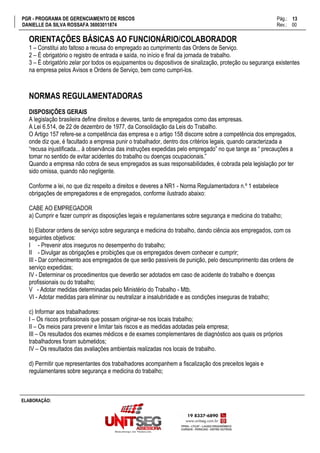 PGR - PROGRAMA DE GERENCIAMENTO DE RISCOS Pág.:
DANIELLE DA SILVA ROSSAFA 36003011874 Rev.: 00
13
15
ELABORAÇÃO:
ORIENTAÇÕES BÁSICAS AO FUNCIONÁRIO/COLABORADOR
1 – Constitui ato faltoso a recusa do empregado ao cumprimento das Ordens de Serviço.
2 – É obrigatório o registro de entrada e saída, no início e final da jornada de trabalho.
3 – É obrigatório zelar por todos os equipamentos ou dispositivos de sinalização, proteção ou segurança existentes
na empresa pelos Avisos e Ordens de Serviço, bem como cumpri-los.
NORMAS REGULAMENTADORAS
DISPOSIÇÕES GERAIS
A legislação brasileira define direitos e deveres, tanto de empregados como das empresas.
A Lei 6.514, de 22 de dezembro de 1977, da Consolidação da Leis do Trabalho.
O Artigo 157 refere-se a competência das empresa e o artigo 158 discorre sobre a competência dos empregados,
onde diz que, é facultado a empresa punir o trabalhador, dentro dos critérios legais, quando caracterizada a
“recusa injustificada... à observância das instruções expedidas pelo empregado” no que tange as “ precauções a
tomar no sentido de evitar acidentes do trabalho ou doenças ocupacionais.”
Quando a empresa não cobra de seus empregados as suas responsabilidades, é cobrada pela legislação por ter
sido omissa, quando não negligente.
Conforme a lei, no que diz respeito a direitos e deveres a NR1 - Norma Regulamentadora n.º 1 estabelece
obrigações de empregadores e de empregados, conforme ilustrado abaixo:
CABE AO EMPREGADOR
a) Cumprir e fazer cumprir as disposições legais e regulamentares sobre segurança e medicina do trabalho;
b) Elaborar ordens de serviço sobre segurança e medicina do trabalho, dando ciência aos empregados, com os
seguintes objetivos:
I - Prevenir atos inseguros no desempenho do trabalho;
II - Divulgar as obrigações e proibições que os empregados devem conhecer e cumprir;
III - Dar conhecimento aos empregados de que serão passíveis de punição, pelo descumprimento das ordens de
serviço expedidas;
IV - Determinar os procedimentos que deverão ser adotados em caso de acidente do trabalho e doenças
profissionais ou do trabalho;
V - Adotar medidas determinadas pelo Ministério do Trabalho - Mtb.
VI - Adotar medidas para eliminar ou neutralizar a insalubridade e as condições inseguras de trabalho;
c) Informar aos trabalhadores:
I – Os riscos profissionais que possam originar-se nos locais trabalho;
II – Os meios para prevenir e limitar tais riscos e as medidas adotadas pela empresa;
III – Os resultados dos exames médicos e de exames complementares de diagnóstico aos quais os próprios
trabalhadores foram submetidos;
IV – Os resultados das avaliações ambientais realizadas nos locais de trabalho.
d) Permitir que representantes dos trabalhadores acompanhem a fiscalização dos preceitos legais e
regulamentares sobre segurança e medicina do trabalho;
 