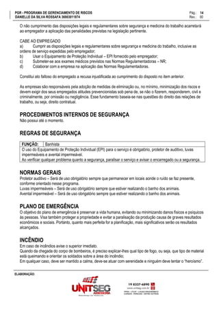 PGR - PROGRAMA DE GERENCIAMENTO DE RISCOS Pág.:
DANIELLE DA SILVA ROSSAFA 36003011874 Rev.: 00
14
15
ELABORAÇÃO:
O não cumprimento das disposições legais e regulamentares sobre segurança e medicina do trabalho acarretará
ao empregador a aplicação das penalidades previstas na legislação pertinente.
CABE AO EMPREGADO
a) Cumprir as disposições legais e regulamentares sobre segurança e medicina do trabalho, inclusive as
ordens de serviço expedidas pelo empregador;
b) Usar o Equipamento de Proteção Individual – EPI fornecido pelo empregador;
c) Submeter-se aos exames médicos previstos nas Normas Regulamentadoras – NR;
d) Colaborar com a empresa na aplicação das Normas Regulamentadoras.
Constitui ato faltoso do empregado a recusa injustificada ao cumprimento do disposto no item anterior.
As empresas são responsáveis pela adoção de medidas de eliminação ou, no mínimo, minimização dos riscos e
devem exigir dos seus empregados atitudes prevencionistas sob pena de, se não o fizerem, responderem, civil e
criminalmente, por omissão ou negligência. Esse fundamento baseia-se nas questões do direito das relações de
trabalho, ou seja, direito contratual.
PROCEDIMENTOS INTERNOS DE SEGURANÇA
Não possui até o momento.
REGRAS DE SEGURANÇA
FUNÇÃO: Banhista
O uso do Equipamento de Proteção Individual (EPI) para o serviço é obrigatório, protetor de auditivo, luvas
impermeáveis e avental impermeável.
Ao verificar qualquer problema quanto a segurança, paralisar o serviço e avisar o encarregado ou a segurança.
NORMAS GERAIS
Protetor auditivo – Será de uso obrigatório sempre que permanecer em locais aonde o ruído se faz presente,
conforme orientado nesse programa.
Luvas impermeáveis – Será de uso obrigatório sempre que estiver realizando o banho dos animais.
Avental impermeável – Será de uso obrigatório sempre que estiver realizando o banho dos animais.
PLANO DE EMERGÊNCIA
O objetivo do plano de emergência é preservar a vida humana, evitando ou minimizando danos físicos e psíquicos
às pessoas. Visa também proteger a propriedade e evitar a paralisação da produção causa de graves resultados
econômicos e sociais. Portanto, quanto mais perfeita for a planificação, mais significativos serão os resultados
alcançados.
INCÊNDIO
Em caso de incêndios avise o superior imediato.
Quando da chegada do corpo de bombeiros, é preciso explicar-lhes qual tipo de fogo, ou seja, que tipo de material
está queimando e orientar os soldados sobre a área do incêndio;
Em qualquer caso, deve ser mantido a calma, deve-se atuar com serenidade e ninguém deve tentar o “heroísmo”.
 