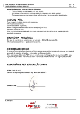 PGR - PROGRAMA DE GERENCIAMENTO DE RISCOS Pág.:
DANIELLE DA SILVA ROSSAFA 36003011874 Rev.: 00
15
15
ELABORAÇÃO:
Fornecer os seguintes dados ao corpo de bombeiros:
▪ Cortar ou desligar a corrente elétrica da área atingida.
▪ No combate ao fogo utilize os extintores, iniciando o ataque o mais rápido possível.
▪ Retirar as pessoas que não possam ajudar, a fim de evitar o pânico e as ações desordenadas.
ACIDENTE FATAL
Avise o superior imediato, fale com calma e clareza;
Informe o local do acidente;
Descreva o acidente se possível;
Espere a chegada da engenharia ou técnico de segurança no local;
Não retirar a vítima do local;
Isolar o local diretamente relacionado ao acidente, mantendo suas características até sua liberação pela
autoridade competente.
EMERGÊNCIA - AMBULÂNCIA
Em caso de emergência ou acidente, deve ser acionado o RESGATE através do 192.
Informe o local do acidente e o tipo de acidente ocorrido.
CONSIDERAÇÕES FINAIS
O presente Programa de Gerenciamento de Riscos, apresenta as medidas tomadas pela empresa, com relação à
prevenção de acidentes do trabalho e melhoria das condições ambientais.
Além das metas contidas neste PGR, também serão tomadas medidas propostas nas reuniões da CIPA (e ou
representante) e medidas decorrente de vistoria aos locais de trabalho realizado pela segurança do trabalho.
RESPONSÁVEIS PELA ELABORAÇÃO DO PGR
NOME: Fabio de Souza
Técnico em Segurança do Trabalho - Reg. MTE - SP / 009189.8
ASSINATURA: _______________________________________
 
