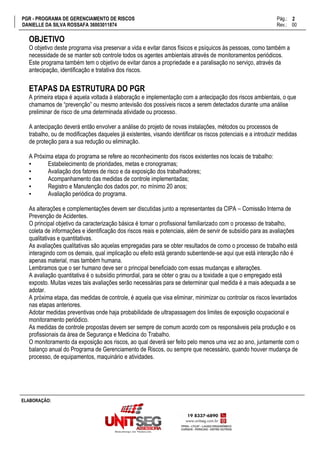 PGR - PROGRAMA DE GERENCIAMENTO DE RISCOS Pág.:
DANIELLE DA SILVA ROSSAFA 36003011874 Rev.: 00
2
15
ELABORAÇÃO:
OBJETIVO
O objetivo deste programa visa preservar a vida e evitar danos físicos e psíquicos às pessoas, como também a
necessidade de se manter sob controle todos os agentes ambientais através de monitoramentos periódicos.
Este programa também tem o objetivo de evitar danos a propriedade e a paralisação no serviço, através da
antecipação, identificação e tratativa dos riscos.
ETAPAS DA ESTRUTURA DO PGR
A primeira etapa é aquela voltada à elaboração e implementação com a antecipação dos riscos ambientais, o que
chamamos de “prevenção” ou mesmo antevisão dos possíveis riscos a serem detectados durante uma análise
preliminar de risco de uma determinada atividade ou processo.
A antecipação deverá então envolver a análise do projeto de novas instalações, métodos ou processos de
trabalho, ou de modificações daqueles já existentes, visando identificar os riscos potenciais e a introduzir medidas
de proteção para a sua redução ou eliminação.
A Próxima etapa do programa se refere ao reconhecimento dos riscos existentes nos locais de trabalho:
▪ Estabelecimento de prioridades, metas e cronogramas;
▪ Avaliação dos fatores de risco e da exposição dos trabalhadores;
▪ Acompanhamento das medidas de controle implementadas;
▪ Registro e Manutenção dos dados por, no mínimo 20 anos;
▪ Avaliação periódica do programa.
As alterações e complementações devem ser discutidas junto a representantes da CIPA – Comissão Interna de
Prevenção de Acidentes.
O principal objetivo da caracterização básica é tornar o profissional familiarizado com o processo de trabalho,
coleta de informações e identificação dos riscos reais e potenciais, além de servir de subsídio para as avaliações
qualitativas e quantitativas.
As avaliações qualitativas são aquelas empregadas para se obter resultados de como o processo de trabalho está
interagindo com os demais, qual implicação ou efeito está gerando subentende-se aqui que está interação não é
apenas material, mas também humana.
Lembramos que o ser humano deve ser o principal beneficiado com essas mudanças e alterações.
A avaliação quantitativa é o subsídio primordial, para se obter o grau ou a toxidade a que o empregado está
exposto. Muitas vezes tais avaliações serão necessárias para se determinar qual medida é a mais adequada a se
adotar.
A próxima etapa, das medidas de controle, é aquela que visa eliminar, minimizar ou controlar os riscos levantados
nas etapas anteriores.
Adotar medidas preventivas onde haja probabilidade de ultrapassagem dos limites de exposição ocupacional e
monitoramento periódico.
As medidas de controle propostas devem ser sempre de comum acordo com os responsáveis pela produção e os
profissionais da área de Segurança e Medicina do Trabalho.
O monitoramento da exposição aos riscos, ao qual deverá ser feito pelo menos uma vez ao ano, juntamente com o
balanço anual do Programa de Gerenciamento de Riscos, ou sempre que necessário, quando houver mudança de
processo, de equipamentos, maquinário e atividades.
 