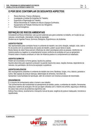 PGR - PROGRAMA DE GERENCIAMENTO DE RISCOS Pág.:
DANIELLE DA SILVA ROSSAFA 36003011874 Rev.: 00
3
15
ELABORAÇÃO:
O PGR DEVE CONTEMPLAR OS SEGUINTES ASPECTOS:
▪ Riscos Químicos, Físicos e Biológicos;
▪ Investigação e Análise De Acidentes Do Trabalho;
▪ Ergonomia e Organização do Trabalho;
▪ Riscos Decorrentes do Trabalho em Altura e Espaços Confinados;
▪ Equipamento de Proteção Individual de Uso Obrigatório;
▪ Plano de Emergência.
DEFINIÇÃO DE RISCOS AMBIENTAIS
Consideram-se Riscos Ambientais, tudo que tem potencial para gerar acidentes no trabalho, em função da sua
natureza, concentração, intensidade e tempo de exposição.
Dividem-se em Agentes Físicos, Químicos, Biológicos, Ergonômicos e de Acidentes.
AGENTES FÍSICOS
São representados pelas condições físicas no ambiente de trabalho, tais como vibração, radiação, ruído, calor e
frio de acordo com as características dos postos de trabalho, podem causar danos à saúde.
Muitos fatores de ordem física exercem influências de ordem psicológicas sobre as pessoas, interferindo de
maneira positiva ou negativa no comportamento humano conforme as condições em que se apresentam.
Portanto ordem e limpeza constituem um fator de influência positiva no comportamento do trabalhador.
AGENTES QUÍMICOS
Podem ser encontrados na forma gasosa, liquida e/ou pastosa.
Quando absorvidos pelo organismo produzem na grande maioria dos casos, reações diversas, dependendo da
natureza, da quantidade e da forma da exposição a substância
AGENTES BIOLÓGICOS
São microrganismos presentes no ambiente de trabalho tais como: Bactérias, fungos, vírus, básicos, parasitas e
outros. São capazes de produzir doenças, deterioração de alimentos, mal cheiro etc.
Apresentam muita facilidade de reprodução, além de contarem com diversos processos de transmissão.
ERGONÔMICOS
É o conjunto de conhecimento sobre o homem e seu trabalho.
Tais conhecimentos são fundamentais ao planejamento de tarefas, postos, e ambientes de trabalho, ferramentas,
máquinas e sistema de produção a fim de que sejam utilizados com o máximo de conforto, segurança e eficiência.
Os casos mais comuns de problemas ergonômico são:
Esforço físico intenso, levantamento e transporte manual de peso, exigência de postura inadequada, monotonia e
repetitividade.
 