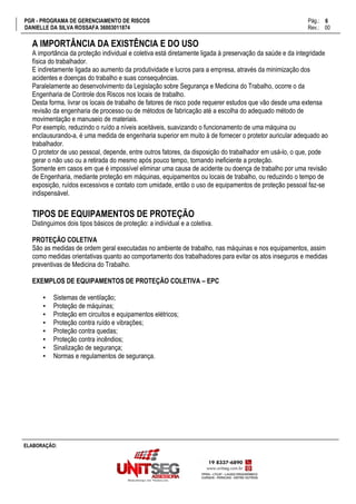 PGR - PROGRAMA DE GERENCIAMENTO DE RISCOS Pág.:
DANIELLE DA SILVA ROSSAFA 36003011874 Rev.: 00
6
15
ELABORAÇÃO:
A IMPORTÂNCIA DA EXISTÊNCIA E DO USO
A importância da proteção individual e coletiva está diretamente ligada à preservação da saúde e da integridade
física do trabalhador.
E indiretamente ligada ao aumento da produtividade e lucros para a empresa, através da minimização dos
acidentes e doenças do trabalho e suas consequências.
Paralelamente ao desenvolvimento da Legislação sobre Segurança e Medicina do Trabalho, ocorre o da
Engenharia de Controle dos Riscos nos locais de trabalho.
Desta forma, livrar os locais de trabalho de fatores de risco pode requerer estudos que vão desde uma extensa
revisão da engenharia de processo ou de métodos de fabricação até a escolha do adequado método de
movimentação e manuseio de materiais.
Por exemplo, reduzindo o ruído a níveis aceitáveis, suavizando o funcionamento de uma máquina ou
enclausurando-a, é uma medida de engenharia superior em muito à de fornecer o protetor auricular adequado ao
trabalhador.
O protetor de uso pessoal, depende, entre outros fatores, da disposição do trabalhador em usá-lo, o que, pode
gerar o não uso ou a retirada do mesmo após pouco tempo, tornando ineficiente a proteção.
Somente em casos em que é impossível eliminar uma causa de acidente ou doença de trabalho por uma revisão
de Engenharia, mediante proteção em máquinas, equipamentos ou locais de trabalho, ou reduzindo o tempo de
exposição, ruídos excessivos e contato com umidade, então o uso de equipamentos de proteção pessoal faz-se
indispensável.
TIPOS DE EQUIPAMENTOS DE PROTEÇÃO
Distinguimos dois tipos básicos de proteção: a individual e a coletiva.
PROTEÇÃO COLETIVA
São as medidas de ordem geral executadas no ambiente de trabalho, nas máquinas e nos equipamentos, assim
como medidas orientativas quanto ao comportamento dos trabalhadores para evitar os atos inseguros e medidas
preventivas de Medicina do Trabalho.
EXEMPLOS DE EQUIPAMENTOS DE PROTEÇÃO COLETIVA – EPC
▪ Sistemas de ventilação;
▪ Proteção de máquinas;
▪ Proteção em circuitos e equipamentos elétricos;
▪ Proteção contra ruído e vibrações;
▪ Proteção contra quedas;
▪ Proteção contra incêndios;
▪ Sinalização de segurança;
▪ Normas e regulamentos de segurança.
 