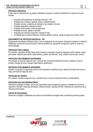 PGR - PROGRAMA DE GERENCIAMENTO DE RISCOS Pág.:
DANIELLE DA SILVA ROSSAFA 36003011874 Rev.: 00
7
15
ELABORAÇÃO:
PROTEÇÃO INDIVIDUAL
É todo meio ou dispositivo de uso pessoal, destinado a preservar a saúde do trabalhador no exercício de suas
funções.
▪ Exemplos de Equipamento de proteção individual – EPI
▪ Proteção para a cabeça: capacete, óculos, protetores faciais;
▪ Proteção auricular: protetores de inserção e tipo abafador (concha);
▪ Proteção respiratória; máscaras e filtros;
▪ Proteção contra quedas: cintos de segurança;
▪ Proteção do tronco: coletes e aventais;
▪ Proteção para membros superiores: mangas e luvas;
▪ À Proteção para membros inferiores: perneiras caleiras, polainas, sapato de segurança, botinas, botas.
EQUIPAMENTO DE PROTEÇÃO INDIVIDUAL - EPI
Equipamento de proteção individual é todo o meio ou dispositivo de uso pessoal, destinado a preservar a saúde do
trabalhador no exercício de suas funções. Pode-se classificá-los, agrupando-os segundo a parte do corpo que
devem proteger:
PROTEÇÃO PARA CABEÇA
Por exemplo: capacetes, protetor facial contra impactos e respingos, óculos de segurança contra impacto, óculos
para soldar, máscaras para soldar (solda elétrica), protetor auricular tipo “ plug”, protetor auricular tipo “concha”.
PROTEÇÃO PARA MEMBROS SUPERIORES
Por exemplo: as luvas de raspa de couro, luvas de lona, luvas impermeáveis (borracha ou plástico), luvas de
amianto, mangas de couro, mangas impermeáveis, dedeiras etc.
PROTEÇÃO PARA MEMBROS INFERIORES
Exemplo: os sapatos de segurança comum e com biqueiras ou palmilha de aço, botas de borracha cano curto ou
longo, perneiras de raspa de couro.
PROTEÇÃO DO TRONCO
Por exemplo: avental de raspa de couro, avental de lona ou trevira, avental de amianto, avental plástico.
PROTEÇÃO DAS VIAS RESPIRATÓRIAS
Destina-se a proteger e impedir, que as vias respiratórias sejam atingidas por gases ou substâncias nocivas ao
organismo. Exemplo: máscaras semifaciais, máscaras faciais, máscaras de filtro, máscaras com suprimento de ar,
máscaras contra gases.
CINTOS DE SEGURANÇA
Destina-se a proteger o trabalhador que exerce suas atividades em lugares altos, prevenindo possíveis quedas.
 