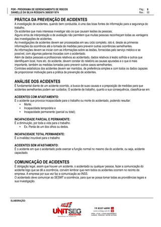 PGR - PROGRAMA DE GERENCIAMENTO DE RISCOS Pág.:
DANIELLE DA SILVA ROSSAFA 36003011874 Rev.: 00
8
15
ELABORAÇÃO:
PRÁTICA DA PREVENÇÃO DE ACIDENTES
A investigação de acidentes, quando bem conduzida, é uma das boas fontes de informação para a segurança do
trabalho.
Os acidentes que mais interessa investigar são os que causam lesões às pessoas;
Alguns erros de interpretação e de avaliação não permitem que muitas pessoas reconheçam todas as vantagens
das investigações de acidentes.
As investigações de acidentes devem ser processadas em seu ciclo completo, isto é, desde as primeiras
informações da ocorrência até a tomada de medidas para prevenir outras ocorrências semelhantes.
As informações devem se iniciar com as informações sobre as lesões, fornecidas pelo serviço médico e se
possível, com algumas palavras trocadas com o acidentado.
Além de dados pessoais e profissionais relativos ao acidentado, dados relativos à lesão sofrida e outros que
identifiquem local, hora etc. do acidente, devem constar do relatório as causas apuradas e o que é mais
importante, também as medidas tomadas para prevenir outros casos semelhantes;
Controles estatísticos dos acidentes devem ser mantidos, de preferência simples e com todos os dados capazes
de proporcionar motivação para a prática de prevenção de acidentes.
ANÁLISE DOS ACIDENTES
É fundamental diante de um acidente ocorrido, a busca de suas causas e a preposição de medidas para que
acidentes semelhantes podem ser cuidados. O acidente de trabalho, quanto a sua consequência, classifica-se em:
ACIDENTES COM AFASTAMENTO:
É o acidente que provoca incapacidade para o trabalho ou morte do acidentado, podendo resultar:
▪ Morte;
▪ Incapacidade temporária e
▪ Incapacidade permanente (parcial ou total);
INCAPACIDADE PARCIAL E PERMANENTE:
É a diminuição, por toda a vida para o trabalho.
▪ Ex. Perda de um dos olhos ou dedos.
INCAPACIDADE TOTAL PERMANENTE:
É a invalidez incurável para o trabalho
ACIDENTES SEM AFASTAMENTO:
É o acidente em que o acidentado pode exercer a função normal no mesmo dia do acidente, ou seja, acidente
capacitado.
COMUNICAÇÃO DE ACIDENTES
É obrigação legal, assim que houver um acidente, o acidentado ou qualquer pessoa, fazer a comunicação do
acidente logo que se dê a ocorrência, convém lembrar que nem todos os acidentes ocorrem no recinto da
empresa. A empresa por sua vez faz a comunicação ao INSS.
O acidentado deve comunicar ao SESMT a ocorrência, para que se possa tomar todas as providências legais e
sua investigação.
 