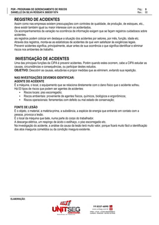 PGR - PROGRAMA DE GERENCIAMENTO DE RISCOS Pág.:
DANIELLE DA SILVA ROSSAFA 36003011874 Rev.: 00
9
15
ELABORAÇÃO:
REGISTRO DE ACIDENTES
Assim como nas empresas existem preocupações com controles de qualidade, de produção, de estoques, etc.,
deve existir também igual ou maior interesse com os acidentados.
Os acompanhamentos da variação na ocorrência de informação exigem que se façam registros cuidadosos sobre
acidentes.
ais registros podem colocar em destaque a situação dos acidentes por setores, por mês, função, idade etc.
Através dos registros, monta-se as estatísticas de acidentes de que vem satisfazer às exigências legais.
Prevenir acidentes significa, principalmente, atuar antes de sua ocorrência o que significa identificar e eliminar
riscos nos ambientes de trabalho.
INVESTIGAÇÃO DE ACIDENTES
Uma das principais funções da CIPA é prevenir acidentes. Porém quando estes ocorrem, cabe a CIPA estudar as
causas, circunstâncias e consequências, ou participar destes estudos.
OBJETIVO: Descobrir as causas, estudá-las e propor medidas que as eliminem, evitando sua repetição.
NAS INVESTIGAÇÕES DEVEMOS IDENTIFICAR:
AGENTE DO ACIDENTE
É a máquina, o local, o equipamento que se relaciona diretamente com o dano físico que o acidente sofreu.
Há 03 tipos de riscos que podem ser agentes de acidentes:
▪ Riscos locais: piso escorregadio;
▪ Riscos ambientais: proveniente de agentes físicos, químicos, biológicos e ergonômicos;
▪ Riscos operacionais: ferramentas com defeito ou mal estado de conservação;
FONTE DE LESÃO
É o objeto, o material, a matéria-prima, a substância, a espécie de energia que entrando em contato com a
pessoa, provoca a lesão.
É o local da máquina que bate, numa parte do corpo do trabalhador.
A descarga elétrica, um respingo de ácido o estilhaço, o piso escorregadio etc.
Na investigação do acidente, a análise da causa da lesão terá muito valor, porque ficará muito fácil a identificação
dos atos inseguros cometidos ou da condição insegura existente.
 