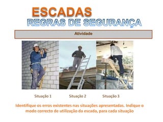 Atividade
Situação 1 Situação 2 Situação 3
Identifique os erros existentes nas situações apresentadas. Indique o
modo correcto de utilização da escada, para cada situação
 