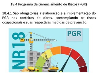 PGR
18.4 Programa de Gerenciamento de Riscos (PGR)
18.4.1 São obrigatórias a elaboração e a implementação do
PGR nos canteiros de obras, contemplando os riscos
ocupacionais e suas respectivas medidas de prevenção.
 