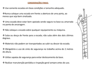 CONSIDERAÇÕES FINAIS:
 Use somente escadas em boas condições e tamanho adequado.
Nunca coloque uma escada em frente a abertura de uma porta, ao
menos que seja bem sinalizada.
 Uma escada deve estar bem apoiada sendo segura na base ou amarrada
no ponto de ancoragem.
 Não coloque a escada sobre qualquer equipamento ou máquina.
 Suba ou desça de frente para a escada; não suba além dos dois últimos
degraus.
 Materiais não podem ser transportados ao subir ou descer da escada.
 Obrigatório o uso de cinto de segurança no trabalho acima de 2 metros
de altura.
 Utilize sapatas de segurança para evitar deslocamento da base.
 Realizar manutenção periódica e inspeção geral sempre antes do uso.
 