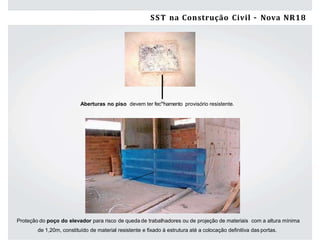 26 Segurança e Saúde do Trabalho na Construção Civil/ES –NR-18
Proteção do poço do elevador para risco de queda de trabalhadores ou de projeção de materiais com a altura mínima
de 1,20m, constituído de material resistente e ﬁxado à estrutura até a colocação deﬁnitiva das portas.
Aberturas no piso devem ter fecAs
hamento provisório resistente.
SST na Construção Civil – Nova NR18
 