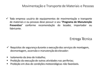 Movimentação e Transporte de Materiais e Pessoas
 Toda empresa usuária de equipamentos de movimentação e transporte
de materiais e ou pessoas deve possuir o seu “Programa de Manutenção
Preventiva” conforme recomendação do locador, importador ou
fabricante.
Entrega Técnica
 Requisitos de segurança durante a execução dos serviços de montagem,
desmontagem, ascensão e manutenção do elevador:
 Isolamento da área de trabalho;
 Proibição da execução de outras atividades nas periferias;
 Proibição em dias de condições meteorológicas não favoráveis.
 