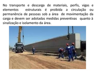 materiais,
No transporte e descarga de
elementos estruturais é proibida a circulação
perfis, vigas e
ou
permanência de pessoas sob a área de movimentação da
quanto à
carga e devem ser adotadas medidas preventivas
sinalização e isolamento da área.
 