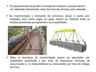  T
odas as manobras de movimentação devem ser executadas por
trabalhador qualificado e por meio de dispositivos eficientes de
comunicação e, na impossibilidade ou necessidade, por meio de códigos
de sinais.
 Os equipamentos de guindar e transportar materiais e pessoas devem
ser vistoriados diariamente, antes do inicio dos serviços, pelo operador.
 Na movimentação e transporte de estruturas, placas e outros pré-
moldados, bem como cargas em geral, devem ser tomadas todas as
medidas preventivas que garantam a sua estabilidade.
 