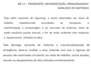 NR 11 – TRANSPORTE, MOVIMENTAÇÃO, ARMAZENAGEM E
MANUSEIO DE MATERIAIS
Trata sobre requisitos de segurança, a serem observados nos locais de
trabalho, estabelecendo prioridades ao transporte, à
movimentação, à armazenagem e ao manuseio de materiais, tanto de
modo mecânico quanto manual, a fim de evitar acidentes com máquinas
e equipamentos utilizados na obra.
Toda descarga, içamento de materiais e manutenção/parada de
emergência, deve-se sinalizar a área, evitando com isso o ingresso de
pessoas não autorizadas circulando nas áreas de trabalho, outras equipes,
veículos ou equipamentos de obra utilizados simultaneamente.
 