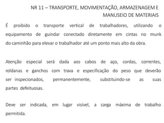 NR 11 – TRANSPORTE, MOVIMENTAÇÃO, ARMAZENAGEM E
MANUSEIO DE MATERIAIS
É proibido o transporte vertical de trabalhadores, utilizando o
equipamento de guindar conectado diretamente em cintas no munk
do caminhão para elevar o trabalhador até um ponto mais alto da obra.
Atenção especial será dada aos cabos de
roldanas e ganchos com trava e especificação
aço, cordas, correntes,
do peso que deverão
ser inspecionados, permanentemente, substituindo-se as suas
partes defeituosas.
Deve ser indicada, em lugar visível, a carga máxima de trabalho
permitida.
 