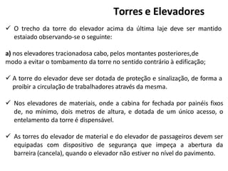  O trecho da torre do elevador acima da última laje deve ser mantido
estaiado observando-se o seguinte:
a) nos elevadores tracionadosa cabo, pelos montantes posteriores,de
modo a evitar o tombamento da torre no sentido contrário à edificação;
 A torre do elevador deve ser dotada de proteção e sinalização, de forma a
proibir a circulação de trabalhadores através da mesma.
 Nos elevadores de materiais, onde a cabina for fechada por painéis fixos
de, no mínimo, dois metros de altura, e dotada de um único acesso, o
entelamento da torre é dispensável.
 As torres do elevador de material e do elevador de passageiros devem ser
equipadas com dispositivo de segurança que impeça a abertura da
barreira (cancela), quando o elevador não estiver no nível do pavimento.
Torres e Elevadores
 