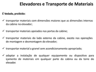 É Vedado, proibido:
 transportar materiais com dimensões maiores que as dimensões internas
da cabine no elevador;
 transportar materiais apoiados nas portas da cabine;
 transportar materiais do lado externo da cabine, exceto nas operações
de montagem e desmontagem do elevador;
 transportar material a granel sem acondicionamento apropriado;
 adaptar a instalação de qualquer equipamento ou dispositivo para
içamento de materiais em qualquer parte da cabina ou da torre do
elevador.
Elevadores e Transporte de Materiais
 