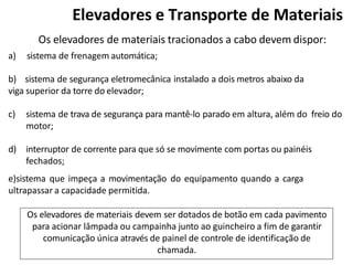 Os elevadores de materiais tracionados a cabo devem dispor:
a) sistema de frenagem automática;
b) sistema de segurança eletromecânica instalado a dois metros abaixo da
viga superior da torre do elevador;
c) sistema de trava de segurança para mantê-lo parado em altura, além do freio do
motor;
d) interruptor de corrente para que só se movimente com portas ou painéis
fechados;
e)sistema que impeça a movimentação do equipamento quando a carga
ultrapassar a capacidade permitida.
Os elevadores de materiais devem ser dotados de botão em cada pavimento
para acionar lâmpada ou campainha junto ao guincheiro a fim de garantir
comunicação única através de painel de controle de identificação de
chamada.
Elevadores e Transporte de Materiais
 
