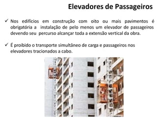  Nos edifícios em construção com oito ou mais pavimentos é
obrigatória a instalação de pelo menos um elevador de passageiros
devendo seu percurso alcançar toda a extensão vertical da obra.
 É proibido o transporte simultâneo de carga e passageiros nos
elevadores tracionados a cabo.
Elevadores de Passageiros
 