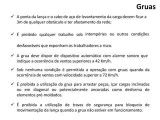  A ponta da lança e o cabo de aço de levantamento da carga devem ficar a
3m de qualquer obstáculo e ter afastamento da rede;
 É proibido qualquer trabalho sob intempéries ou outras condições
desfavoráveis que exponham os trabalhadores a risco.
 A grua deve dispor de dispositivo automático com alarme sonoro que
indique a ocorrência de ventos superiores a 42 Km/h.
 Sob nenhuma condição é permitida a operação com gruas quando da
ocorrência de ventos com velocidade superior a 72 Km/h.
 É proibida a utilização da grua para arrastar peças, içar cargas inclinadas
ou em diagonal ou potencialmente ancoradas como desforma de
elementos pré-moldados.
 É proibida a utilização de travas de segurança para bloqueio de
movimentação da lança quando a grua não estiver em funcionamento.
Gruas
 