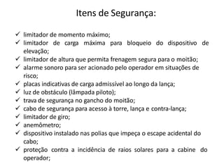 Itens de Segurança:
 limitador de momento máximo;
 limitador de carga máxima para bloqueio do dispositivo de
elevação;
 limitador de altura que permita frenagem segura para o moitão;
 alarme sonoro para ser acionado pelo operador em situações de
risco;
 placas indicativas de carga admissível ao longo da lança;
 luz de obstáculo (lâmpada piloto);
 trava de segurança no gancho do moitão;
 cabo de segurança para acesso à torre, lança e contra-lança;
 limitador de giro;
 anemômetro;
 dispositivo instalado nas polias que impeça o escape acidental do
cabo;
 proteção contra a incidência de raios solares para a cabine do
operador;
 