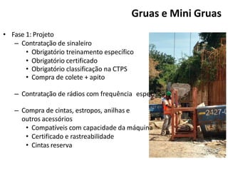 • Fase 1: Projeto
– Contratação de sinaleiro
• Obrigatório treinamento específico
• Obrigatório certificado
• Obrigatório classificação na CTPS
• Compra de colete + apito
– Contratação de rádios com frequência específica.
– Compra de cintas, estropos, anilhas e
outros acessórios
• Compatíveis com capacidade da máquina
• Certificado e rastreabilidade
• Cintas reserva
Gruas e Mini Gruas
 
